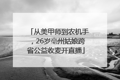 从美甲师到农机手，26岁亳州姑娘跨省公益收麦开直播